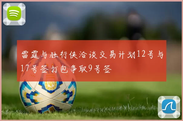 雷霆与独行侠洽谈交易计划12号与17号签打包争取9号签