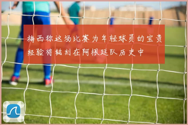 梅西称这场比赛为年轻球员的宝贵经验将铭刻在阿根廷队历史中