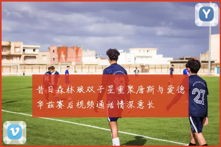 昔日森林狼双子星重聚唐斯与爱德华兹赛后视频通话情深意长