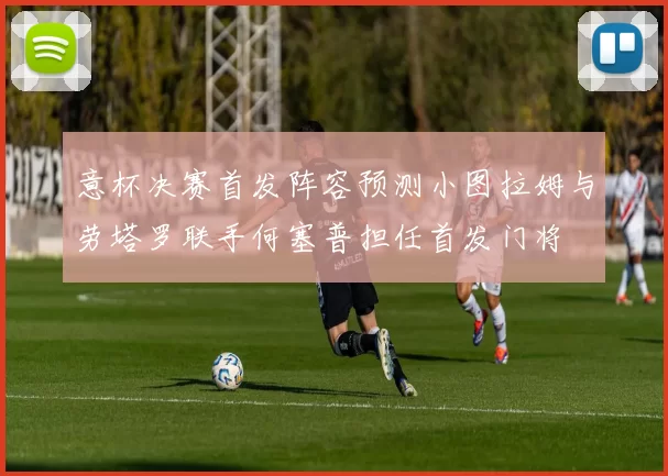 意杯决赛首发阵容预测小图拉姆与劳塔罗联手何塞普担任首发门将