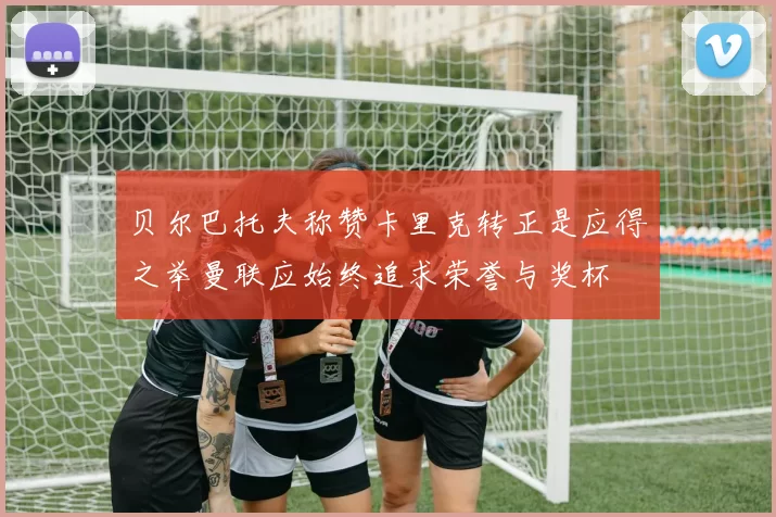 贝尔巴托夫称赞卡里克转正是应得之举曼联应始终追求荣誉与奖杯