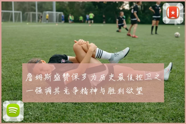詹姆斯盛赞保罗为历史最佳控卫之一强调其竞争精神与胜利欲望
