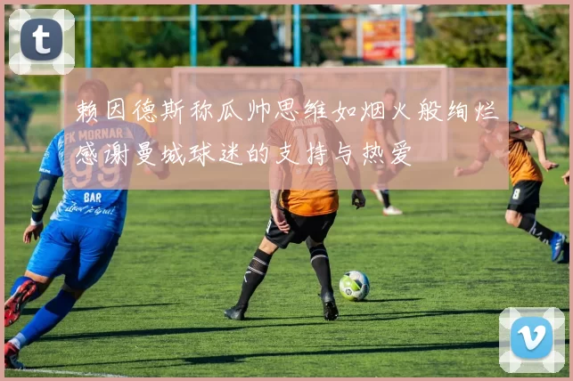 赖因德斯称瓜帅思维如烟火般绚烂感谢曼城球迷的支持与热爱
