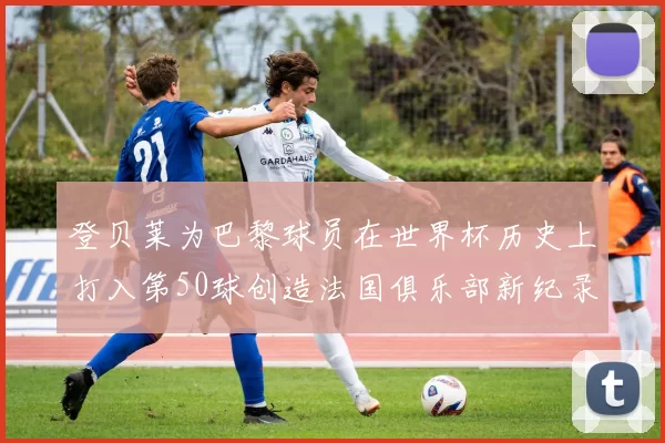登贝莱为巴黎球员在世界杯历史上打入第50球创造法国俱乐部新纪录