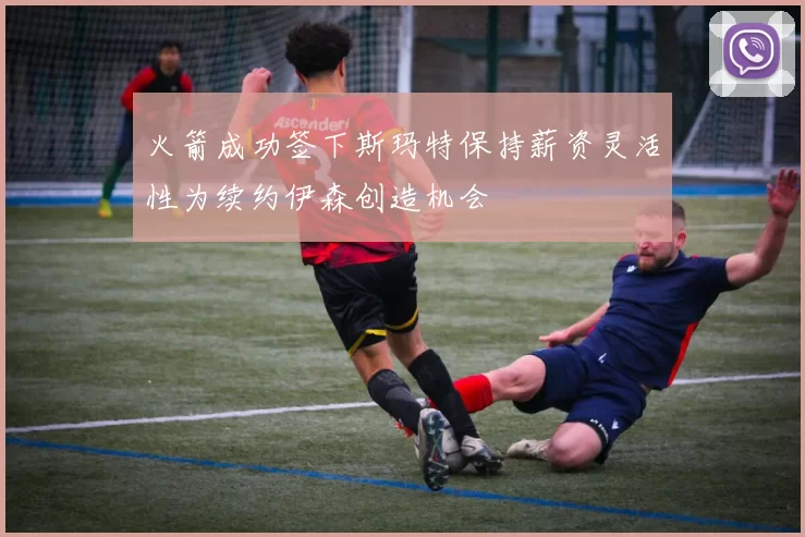 火箭成功签下斯玛特保持薪资灵活性为续约伊森创造机会