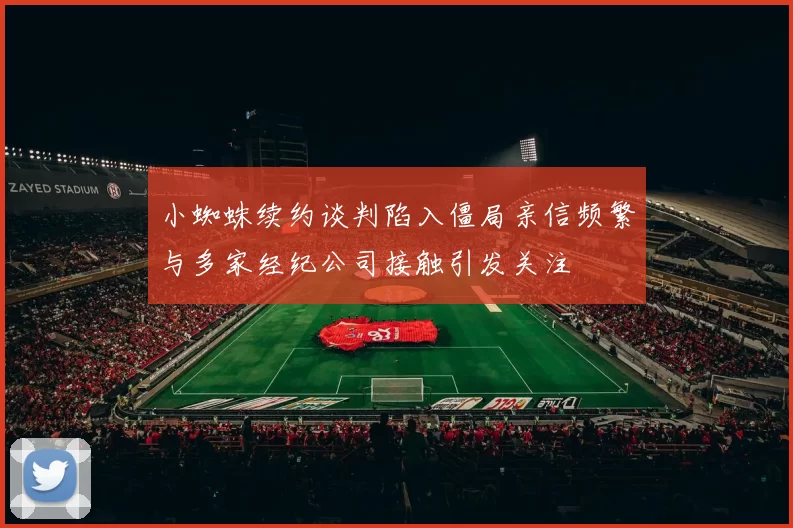 小蜘蛛续约谈判陷入僵局亲信频繁与多家经纪公司接触引发关注