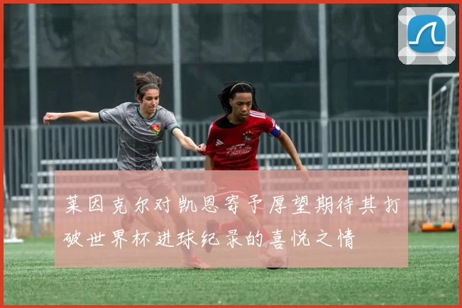 莱因克尔对凯恩寄予厚望期待其打破世界杯进球纪录的喜悦之情