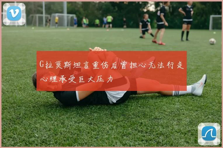 G拉莫斯坦言重伤后曾担心无法行走心理承受巨大压力