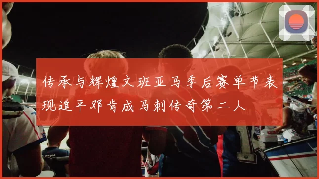 传承与辉煌文班亚马季后赛单节表现追平邓肯成马刺传奇第二人
