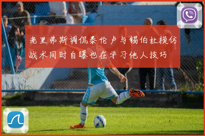 老里弗斯调侃泰伦卢与锡伯杜模仿战术同时自曝也在学习他人技巧