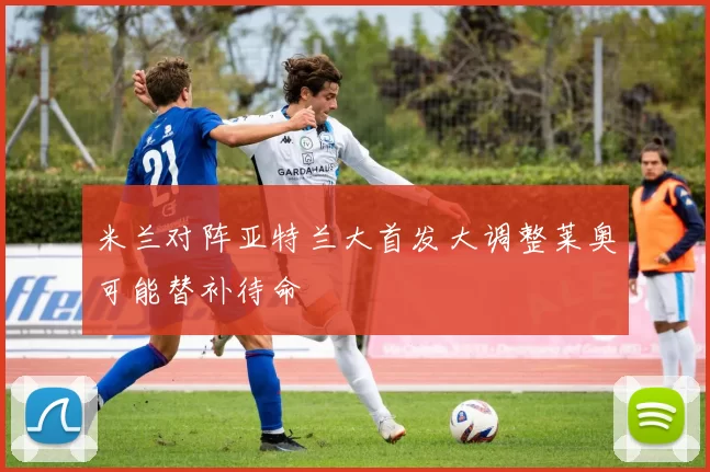 米兰对阵亚特兰大首发大调整莱奥可能替补待命
