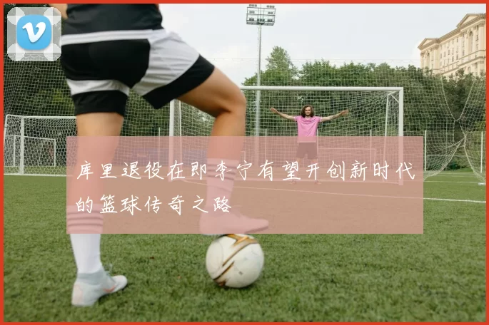 库里退役在即李宁有望开创新时代的篮球传奇之路