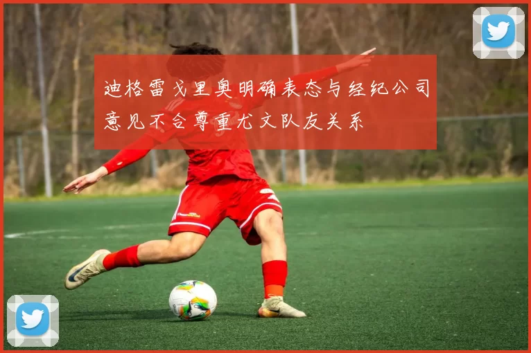 迪格雷戈里奥明确表态与经纪公司意见不合尊重尤文队友关系