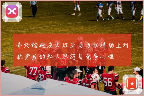 乔约翰逊谈文班亚马与切特场上对抗背后的私人恩怨与竞争心理