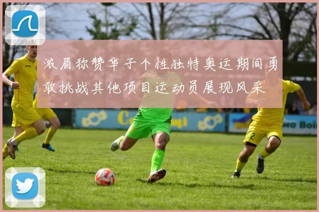 浓眉称赞华子个性独特奥运期间勇敢挑战其他项目运动员展现风采