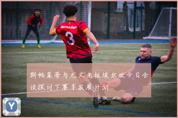 斯帕莱蒂与尤文老板埃尔坎今日会谈探讨下赛季发展计划