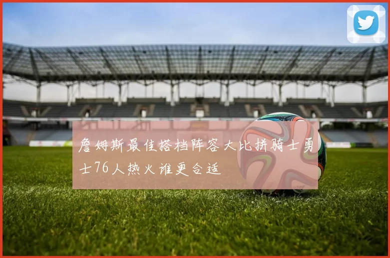 詹姆斯最佳搭档阵容大比拼骑士勇士76人热火谁更合适