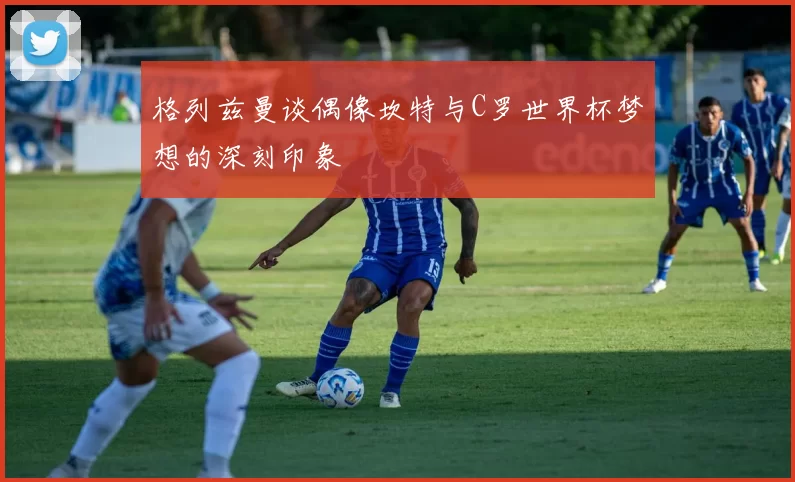 格列兹曼谈偶像坎特与C罗世界杯梦想的深刻印象